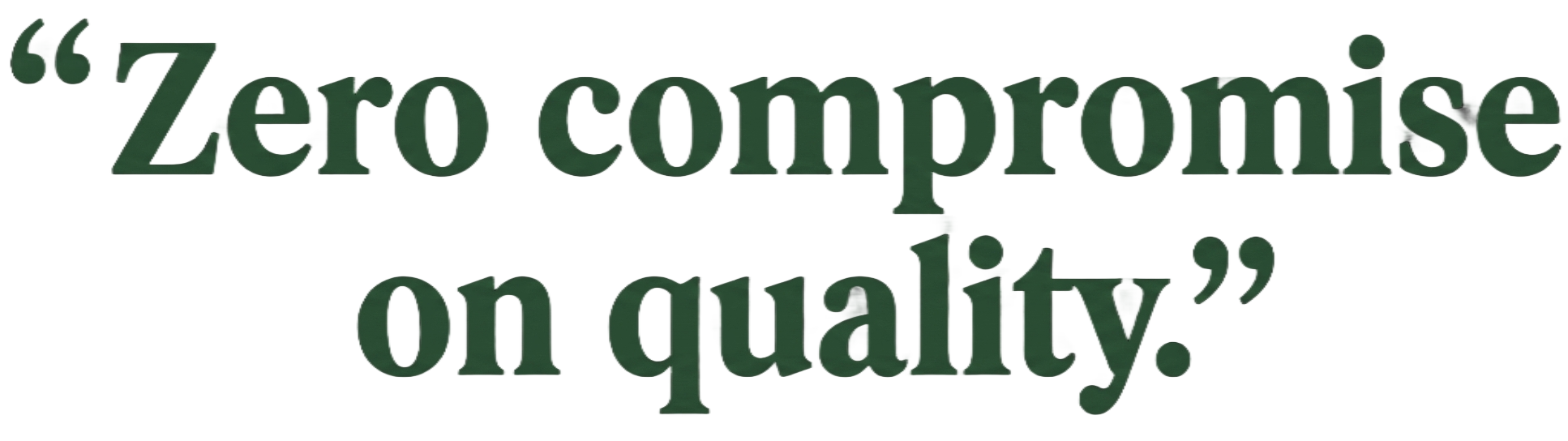 Zero compromise on quality.